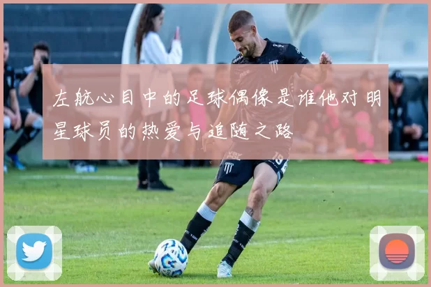 左航心目中的足球偶像是谁他对明星球员的热爱与追随之路