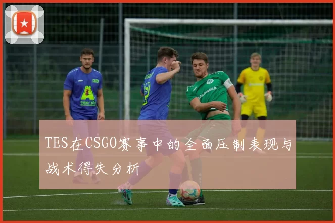TES在CSGO赛事中的全面压制表现与战术得失分析