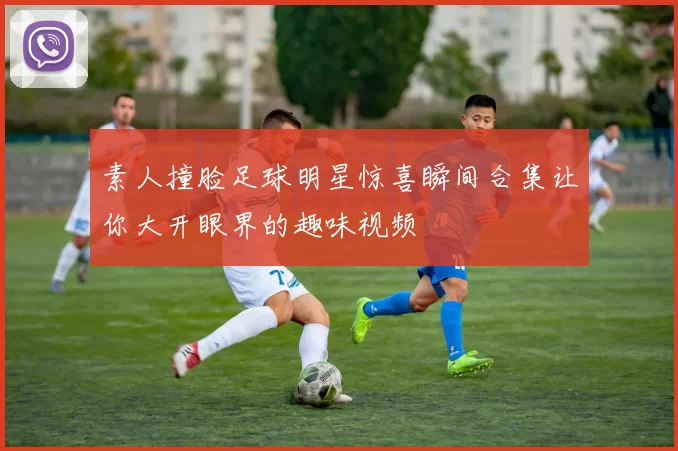 素人撞脸足球明星惊喜瞬间合集让你大开眼界的趣味视频