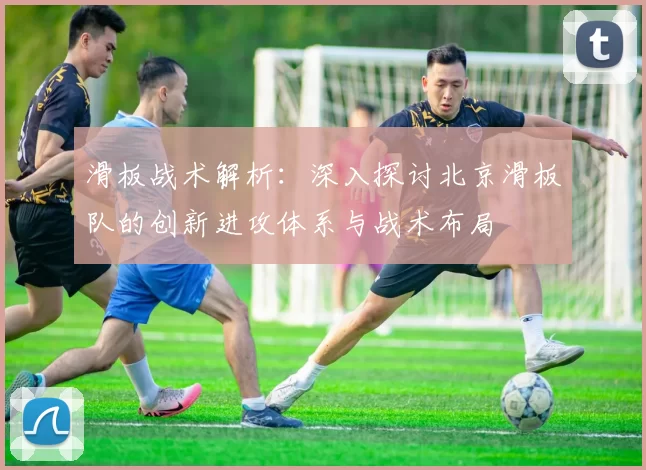 滑板战术解析：深入探讨北京滑板队的创新进攻体系与战术布局