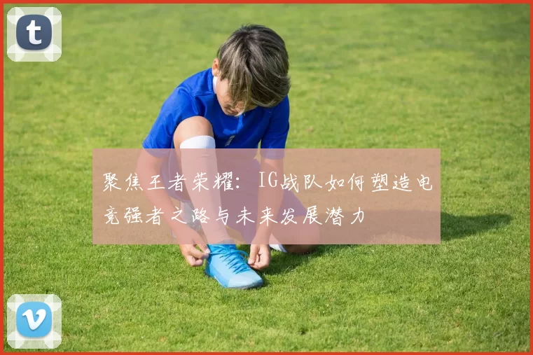 聚焦王者荣耀：IG战队如何塑造电竞强者之路与未来发展潜力