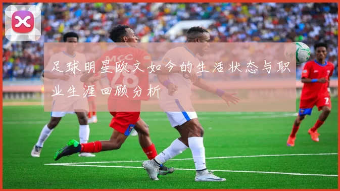 足球明星欧文如今的生活状态与职业生涯回顾分析
