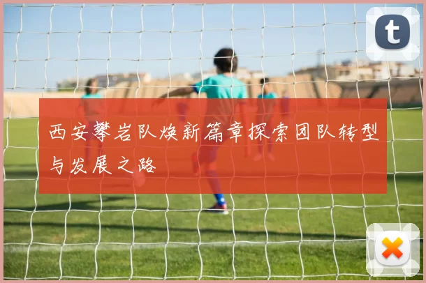 西安攀岩队焕新篇章探索团队转型与发展之路