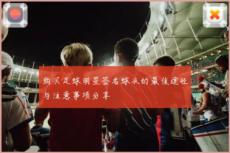 购买足球明星签名球衣的最佳途径与注意事项分享