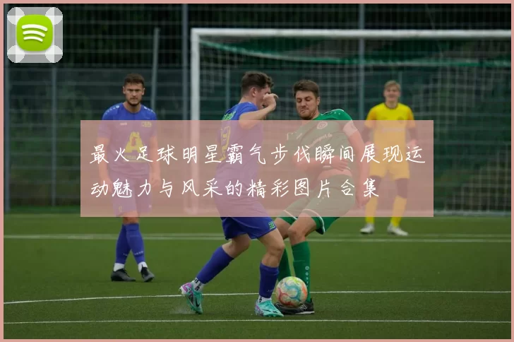 最火足球明星霸气步伐瞬间展现运动魅力与风采的精彩图片合集