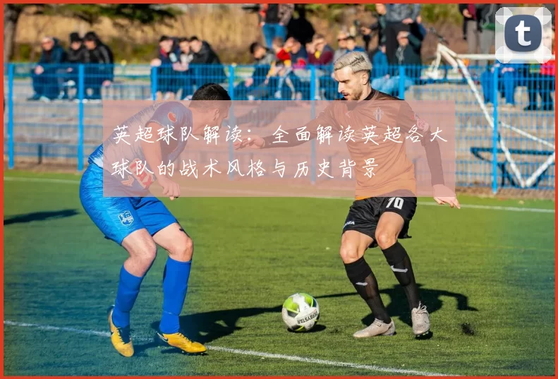 英超球队解读：全面解读英超各大球队的战术风格与历史背景
