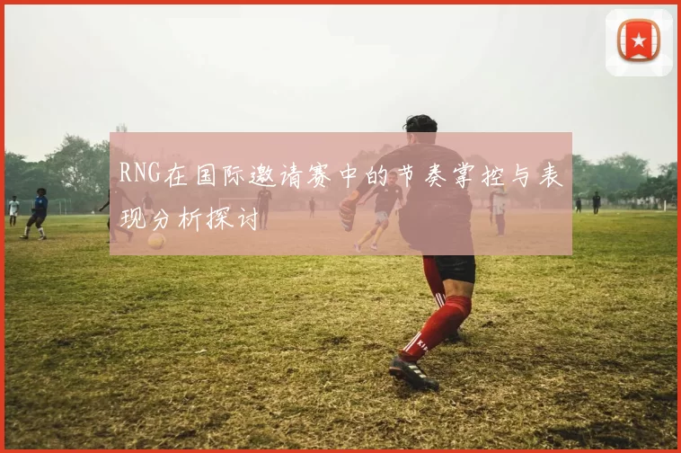 RNG在国际邀请赛中的节奏掌控与表现分析探讨