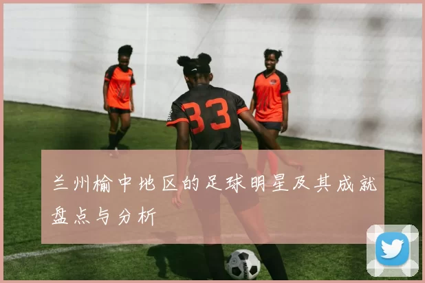 兰州榆中地区的足球明星及其成就盘点与分析