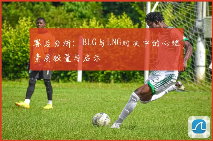 赛后分析：BLG与LNG对决中的心理素质较量与启示