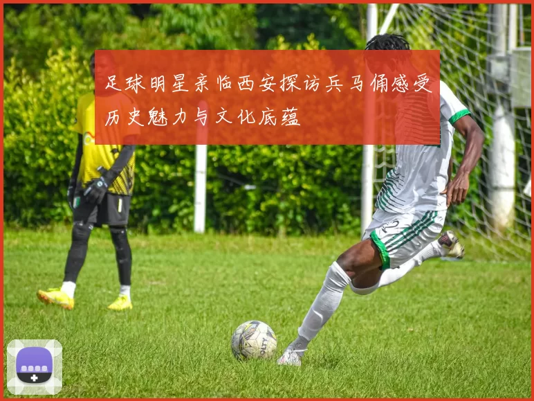足球明星亲临西安探访兵马俑感受历史魅力与文化底蕴
