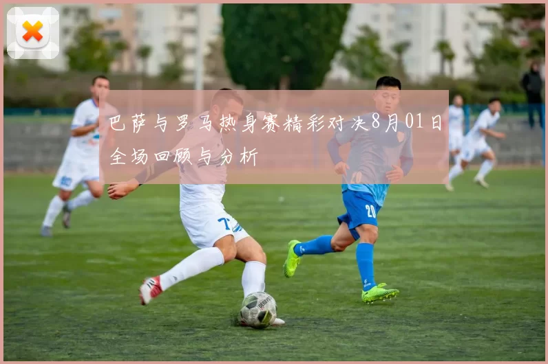 巴萨与罗马热身赛精彩对决8月01日全场回顾与分析