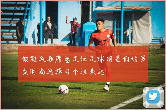 假鞋风潮席卷足坛足球明星们的另类时尚选择与个性表达