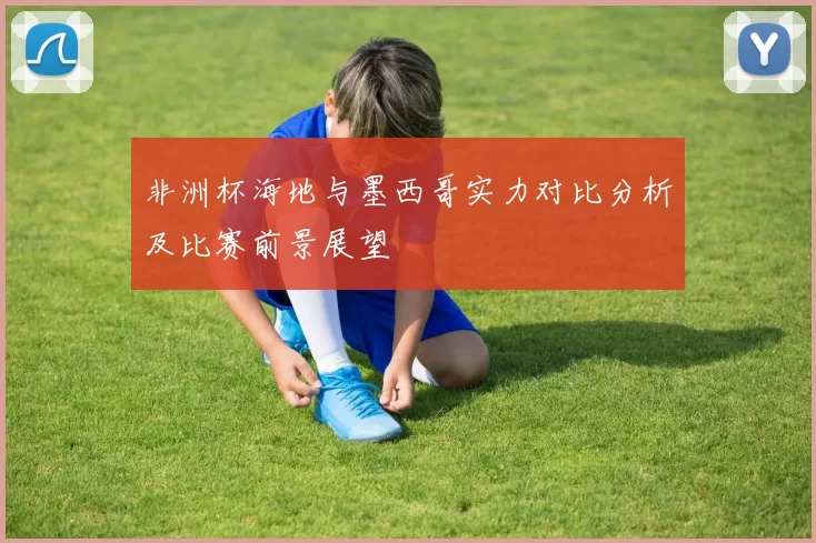 非洲杯海地与墨西哥实力对比分析及比赛前景展望