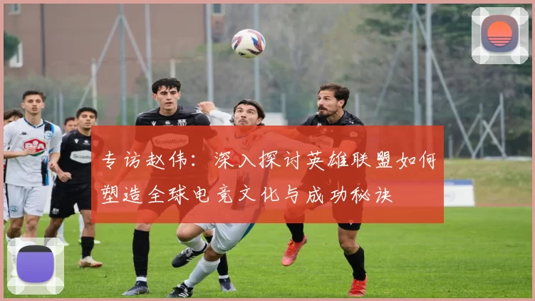 专访赵伟：深入探讨英雄联盟如何塑造全球电竞文化与成功秘诀