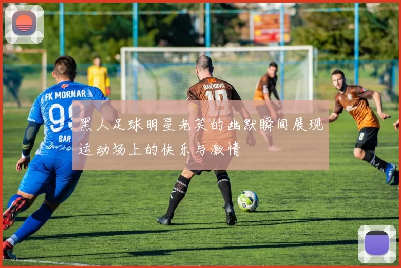 黑人足球明星老笑的幽默瞬间展现运动场上的快乐与激情