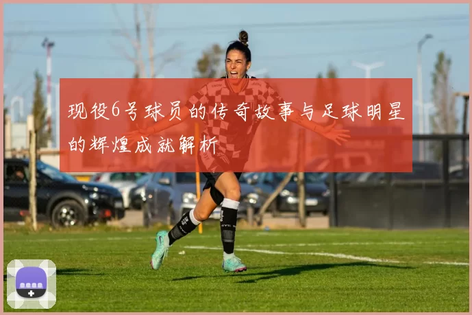 现役6号球员的传奇故事与足球明星的辉煌成就解析
